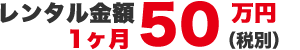 レンタル金額1ヶ月50万円（税別）